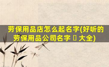 劳保用品店怎么起名字(好听的劳保用品公司名字 ☘ 大全)